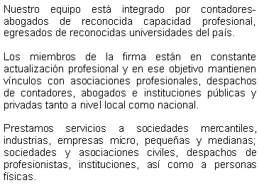 Cuadro de texto: Nuestro equipo est� integrado por contadores-abogados de reconocida capacidad profesional,  egresados de reconocidas universidades del pa�s.Los miembros de la firma est�n en constante actualizaci�n profesional y en ese objetivo mantienen v�nculos con asociaciones profesionales, despachos de contadores, abogados e instituciones p�blicas y privadas tanto a nivel local como nacional.Prestamos servicios a sociedades mercantiles, industrias, empresas micro, peque�as y medianas; sociedades y asociaciones civiles, despachos de profesionistas, instituciones, as� como a personas f�sicas.