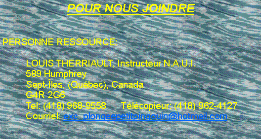 Zone de Texte: POUR NOUS JOINDREPERSONNE RESSOURCE:	LOUIS THERRIAULT, Instructeur N.A.U.I.	589 Humphrey	Sept-�les, (Qu�bec), Canada	G4R 2G6	Tel: (418) 968-9558	T�l�copieur: (418) 962-4127	Courriel: exc_plongeepetitpingouin@hotmail.com