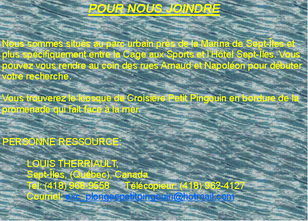 Zone de Texte: POUR NOUS JOINDRENous sommes situ�s au parc urbain pr�s de la Marina de Sept-�les et plus sp�cifiquement entre la Cage aux Sports et l�H�tel Sept-�les. Vous pouvez vous rendre au coin des rues Arnaud et Napol�on pour d�buter votre recherche.Vous trouverez le kiosque de Croisi�re Petit Pingouin en bordure de la promenade qui fait face � la mer.  PERSONNE RESSOURCE:	LOUIS THERRIAULT, 	Sept-�les, (Qu�bec), Canada	Tel: (418) 968-9558	T�l�copieur: (418) 962-4127	Courriel: exc_plongeepetitpingouin@hotmail.com