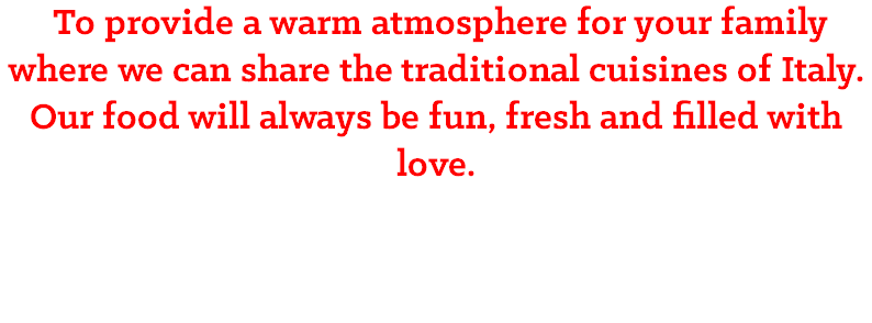 &nbsp;To provide a warm atmosphere for your family where we can share the traditional cuisines of Italy. Our food will always be fun, fresh and filled with love.
