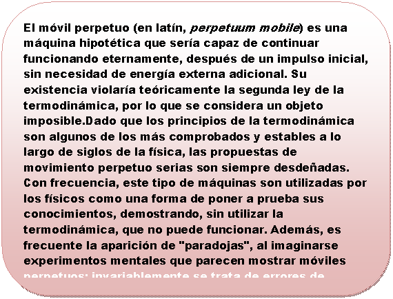 Rect�ngulo redondeado: El m�vil perpetuo (en lat�n, perpetuum mobile) es una m�quina hipot�tica que ser�a capaz de continuar funcionando eternamente, despu�s de un impulso inicial, sin necesidad de energ�a externa adicional. Su existencia violar�a te�ricamente la segunda ley de la termodin�mica, por lo que se considera un objeto imposible.Dado que los principios de la termodin�mica son algunos de los m�s comprobados y estables a lo largo de siglos de la f�sica, las propuestas de movimiento perpetuo serias son siempre desde�adas. Con frecuencia, este tipo de m�quinas son utilizadas por los f�sicos como una forma de poner a prueba sus conocimientos, demostrando, sin utilizar la termodin�mica, que no puede funcionar. Adem�s, es frecuente la aparici�n de "paradojas", al imaginarse experimentos mentales que parecen mostrar m�viles perpetuos; invariablemente se trata de errores de comprensi�n de las leyes de la f�sica, por lo que resultan muy instructivas.



