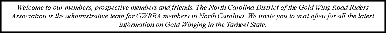 Text Box: Welcome to our members, prospective members and friends. The North Carolina District of the Gold Wing Road Riders Association is the administrative team for GWRRA members in North Carolina. We invite you to visit often for all the latest information on Gold Winging in the Tarheel State. 