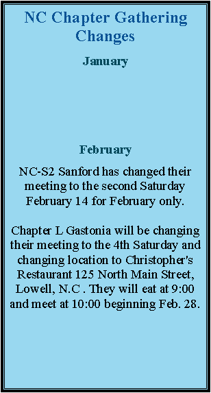 Text Box: NC Chapter Gathering ChangesJanuaryFebruaryNC-S2 Sanford has changed their meeting to the second Saturday February 14 for February only. Chapter L Gastonia will be changing their meeting to the 4th Saturday and changing location to Christopher's Restaurant 125 North Main Street, Lowell, N.C . They will eat at 9:00 and meet at 10:00 beginning Feb. 28. 