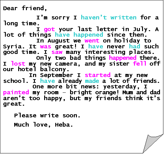 Folded Corner: Dear friend,

         I�m sorry I haven�t written for a long time.
         I got your last letter in July. A lot of things have happened since then.
         In August we went on holiday to Syria. It was great! I have never had such good time. I saw many interesting places.
         Only two bad things happened there. I lost my new camera, and my sister fell off our hotel balcony.
       In September I started at my new school. I have already made a lot of friends. 
        One more bit news: yesterday, I painted my room � bright orange! Mum and dad aren�t too happy, but my friends think it�s great.

   Please write soon.

   Much love, Heba.
