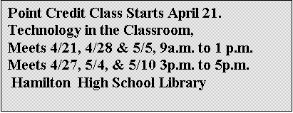 Text Box: Point Credit Class Starts April 21.
Technology in the Classroom, 
Meets 4/21, 4/28 & 5/5, 9a.m. to 1 p.m.
Meets 4/27, 5/4, & 5/10 3p.m. to 5p.m.
 Hamilton  High School Library 



Details out soon.
