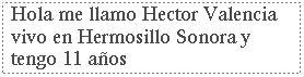 Cuadro de texto: Hola me llamo Hector Valencia  vivo en Hermosillo Sonora y tengo 11 a�os