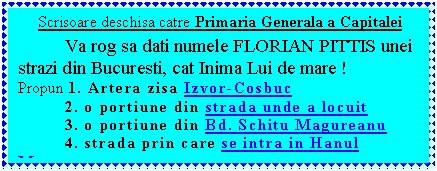 Text Box:      Scrisoare deschisa catre Primaria Generala a Capitalei 
Va rog sa dati numele FLORIAN PITTIS unei strazi din Bucuresti, cat Inima Lui de mare !
Propun 1. Artera zisa Izvor-Cosbuc
	2. o portiune din strada unde a locuit 
	3. o portiune din Bd. Schitu Magureanu
	4. strada prin care se intra in Hanul Manuc

