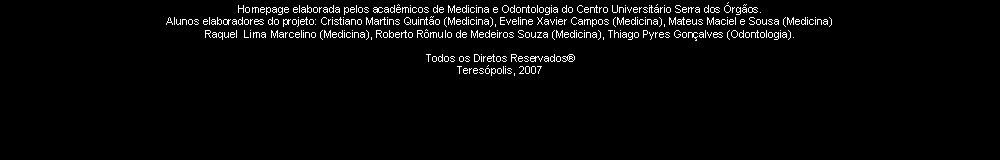Caixa de texto: Homepage elaborada pelos acad�micos de Medicina e Odontologia do Centro Universit�rio Serra dos �rg�os.Alunos elaboradores do projeto: Cristiano Martins Quint�o (Medicina), Eveline Xavier Campos (Medicina), Mateus Maciel e Sousa (Medicina)Raquel  Lima Marcelino (Medicina), Roberto R�mulo de Medeiros Souza (Medicina), Thiago Pyres Gon�alves (Odontologia).Todos os Diretos Reservados�Teres�polis, 2007