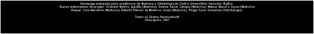 Caixa de texto: Homepage elaborada pelos acad�micos de Medicina e Odontologia do Centro Universit�rio Serra dos �rg�os.Alunos elaboradores do projeto: Cristiano Martins Quint�o (Medicina), Eveline Xavier Campos (Medicina), Mateus Maciel e Sousa (Medicina)Raquel  Lima Marcelino (Medicina), Roberto R�mulo de Medeiros Souza (Medicina), Thiago Pyres Gon�alves (Odontologia).Todos os Diretos Reservados�Teres�polis, 2007
