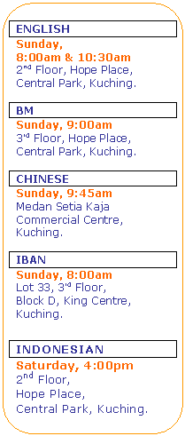 Rounded Rectangle: ENGLISH
Sunday, 
8:00am & 10:30am
2nd Floor, Hope Place,
Central Park, Kuching.

BM
Sunday, 9:00am
3rd Floor, Hope Place,
Central Park, Kuching.

CHINESE
Sunday, 9:45am
Medan Setia Kaja
Commercial Centre,
Kuching.

IBAN
Sunday, 8:00am 
Lot 33, 3rd Floor, 
Block D, King Centre,
Kuching.


INDONESIAN
Saturday, 4:00pm
2nd Floor, 
Hope Place,
Central Park, Kuching.


