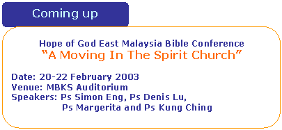 Rounded Rectangle: Hope of God East Malaysia Bible Conference
�A Moving In The Spirit Church�

Date: 20-22 February 2003
Venue: MBKS Auditorium
Speakers: Ps Simon Eng, Ps Denis Lu, 
                  Ps Margerita and Ps Kung Ching 
