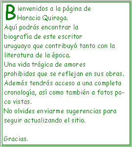 Cuadro de texto: Bienvenidos a la p�gina de Horacio Quiroga.Aqu� podr�s encontrar la biograf�a de este escritor uruguayo que contribuy� tanto con la literatura de la �poca.Una vida tr�gica de amores prohibidos que se reflejan en sus obras.Adem�s tendr�s acceso a una completa cronolog�a, as� como tambi�n a fotos poco vistas.No olvides enviarme sugerencias para seguir actualizando el sitio.Gracias.