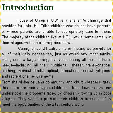 Text Box: Introduction     	 House of Union (HOU) is a shelter /orphanage that provides for Lahu Hill Tribe children who do not have parents, or whose parents are unable to appropriately care for them.  The majority of the children live at HOU, while some remain in their villages with other family members.   	  Caring for our 21 Lahu children means we provide for all of their daily necessities, just as would any other family.  Being such a large family, involves meeting all the children�s needs�including all their nutritional, shelter, transportation, clothing, medical, dental, optical, educational, social, religious, and recreational requirements. From the vision of Lahu community and church leaders, grew this dream for their villages� children.  These leaders saw and understood the problems faced by children growing up in poor villages. They want to prepare their children to successfully meet the opportunities of the 21st century world.