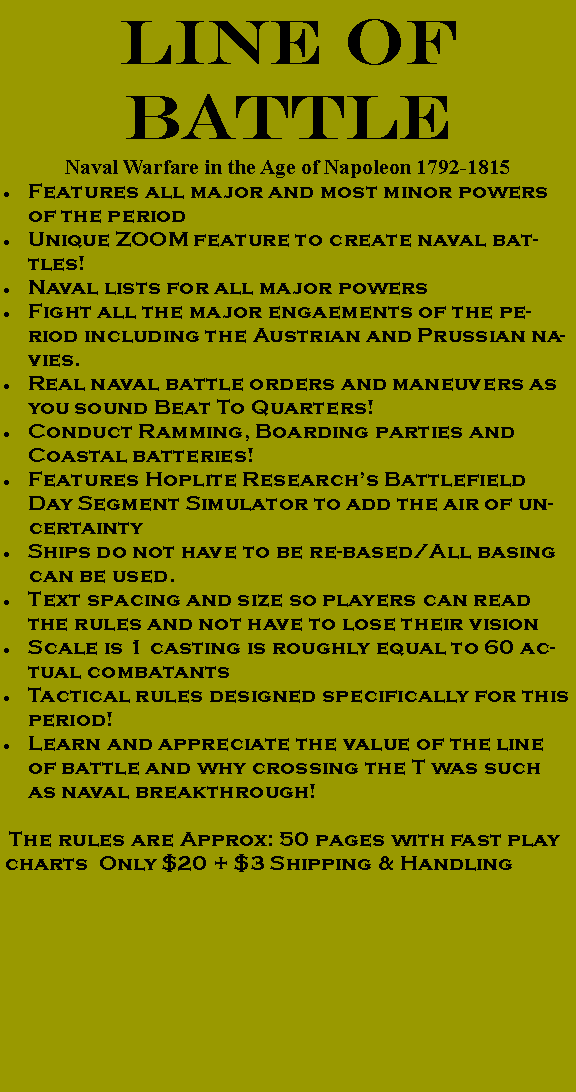 Text Box: LINE OF BATTLENaval Warfare in the Age of Napoleon 1792-1815Features all major and most minor powers of the periodUnique ZOOM feature to create naval battles!Naval lists for all major powersFight all the major engaements of the period including the Austrian and Prussian navies.Real naval battle orders and maneuvers as you sound Beat To Quarters!Conduct Ramming, Boarding parties and Coastal batteries!Features Hoplite Research�s Battlefield Day Segment Simulator to add the air of uncertaintyShips do not have to be re-based/All basing can be used. Text spacing and size so players can read the rules and not have to lose their visionScale is 1 casting is roughly equal to 60 actual combatantsTactical rules designed specifically for this period!Learn and appreciate the value of the line of battle and why crossing the T was such as naval breakthrough! The rules are Approx: 50 pages with fast play charts  Only $20 + $3 Shipping & Handling