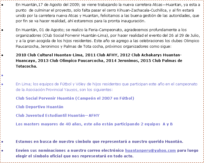 Cuadro de texto: Lima 10 de Setiembre, felicitamos a los alumnos del Colegio Intitución Educativa “San Francisco de Asis” por campeonar en Fútbol a nivel de la Provincia de Yauyos (Juegos Nacionales Deportivos Escolares 2009), desde hoy 10 nos estará representando en Huarochiri, vamos muchachos!!!, desde aquí todo nuestro apoyo. Y también campeonaron en Voley Masculino, Baskett y Atletismo, esto se realizó en Ayaviri. Estamos muy orgullosos de Uds. sigan adelante.
En Huantán,17 de Agosto del 2009; se viene trabajando la nueva carretera Atcas—Huantan, ya esta a punto de culminar el proyecto, solo falta pasar el cerro Kihuan-Zachacala-Cuchillca, y al fin estará unido por la carretera nueva Atcas y Huantan, felicitamos a las buena gestión de las autoridades, que por fin se va hacer realidad, ahí estaremos para la pronta inauguración.
En Huantán, 01 de Agosto; se realizo la Feria-Campeonato, agradecemos profundamente a los organizadores (Club Social Porvenir Huantán-Lima), por hacer realidad el evento del 26 al 29 de Julio, y a la gran acogida de los hijos residentes. Este año se agrego a las celebraciones los clubes Olimpico Paucarcocha, Jeronimos y Palmas de Tota cocha, próximos organizadores como sigue:
2010 Club Cultural Huantan-Lima, 2011 Club AFHY, 2012 Club Achakarys Huantan- Huancayo, 2013 Club Olimpico Paucarcocha, 2014 Jeronimos, 2015 Club Palmas de Totacocha.
En Lima; los equipos de Fútbol y Vóley de hijos residentes que participan este año en el campeonato de la Asociación Provincial Yauyos, son los siguientes:
Club Social Porvenir Huantán (Campeón el 2007 en Fútbol)
Club Deportivo Huantán
Club Juventud Estudiantíl Huantán—AFHY
Los masters mayores de 40 años, este año están participando 2 equipos A y B