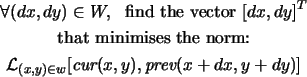 \begin{gather*}\forall (dx,dy) \in W,\ \ \mbox{find the vector}\ [dx,dy]^T \\
...
... L}_{(x,y) \in w} [\mbox{\em cur}(x,y),\mbox{\em prev}(x+dx,y+dy)]
\end{gather*}