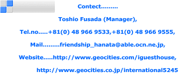 Contect.........  Toshio Fusada (Manager),  Tel.no.....+81(0) 48 966 9533,+81(0) 48 966 9555,  Mail.........friendship_hanata@able.ocn.ne.jp,  Website.....http://www.geocities.com/iguesthouse,              http://www.geocities.co.jp/international5245 