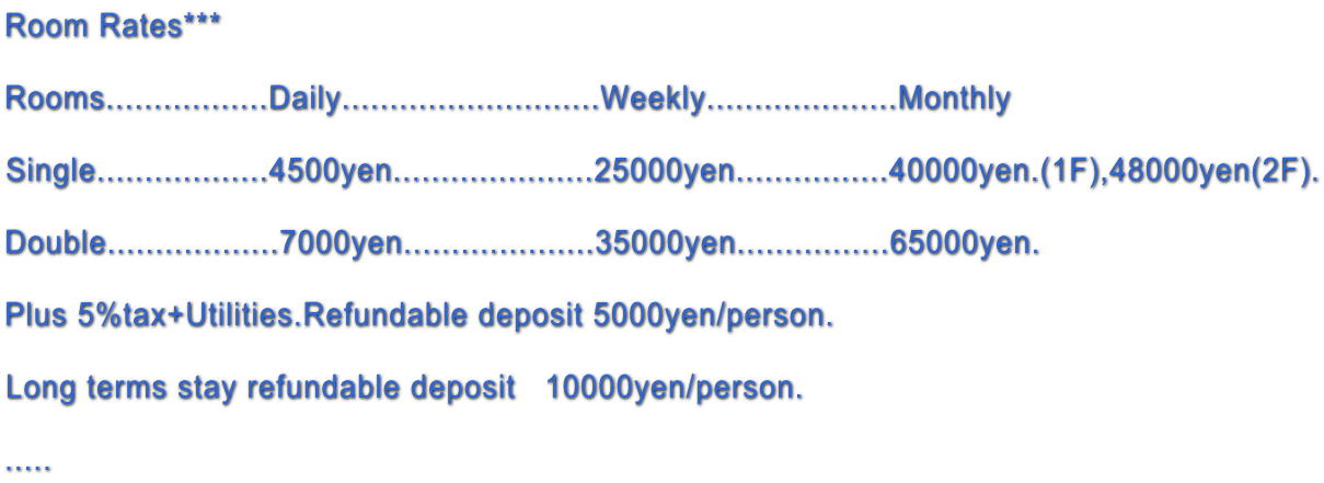 Room Rates***  Rooms.................Daily...........................Weekly....................Monthly  Single..................4500yen.....................25000yen................40000yen.(1F),48000yen(2F).  Double..................7000yen....................35000yen................65000yen.  Plus 5%tax+Utilities.Refundable deposit 5000yen/person.  Long terms stay refundable deposit   10000yen/person.  ..... 
