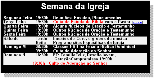 Caixa de texto: Semana da Igreja

Segunda Feira	19:30h	Reuni�es, Ensaios, Planejamentos
Ter�a Feira	19:30h	Culto de Estudo da B�blia com o Pastor  [clique]
Quarta Feira	19:30h	Alguns N�cleos de Ora��o e Testemunho 
Quinta Feira	19:30h	Outros N�cleos de Ora��o e Testemunho
Sexta Feira	19:30h	Outros N�cleos de Ora��o e Testemunho
S�bado	Tarde	Ensaios do Coro, e grupos de m�sica
	Noite	Programa��es Espec�ficas da Igreja
Domingo M	08:30h	Classes EBD na Escola B�blica Dominical
	09:30h	Culto de Adora��o ao Senhor
Domingo N	18:30h	ET: Fam�liaFeliz, DesafioJovem, 
                                            Gera��oCompromisso 19:00h	
                         19:30h   Culto de Adora��o ao Senhor   




