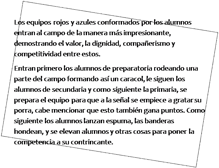 Cuadro de texto: Los equipos rojos y azules conformados por los alumnos entran al campo de la manera m�s impresionante, demostrando el valor, la dignidad, compa�erismo y competitividad entre estos.
Entran primero los alumnos de preparatoria rodeando una parte del campo formando as� un caracol, le siguen los alumnos de secundaria y como siguiente la primaria, se prepara el equipo para que a la se�al se empiece a gratar su porra, cabe mencionar que esto tambi�n gana puntos. Como siguiente los alumnos lanzan espuma, las banderas hondean, y se elevan alumnos y otras cosas para poner la competencia a su contrincante.

