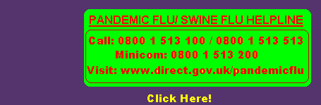 Swine Flu Information. Call 0800 1 513 100 or 0800 1 513 513  (from UK only) or go to www.direct.gov.uk/pandemicflu for the latest information.