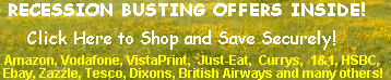 Recession Busting Offers Inside! Click Here to Shop Securely and Save Securely!         
Amazon, Vodafone, VistaPrint, Just-Eat, Currys, 1&1, HSBC, Ebay, Zazzle, Tesco, Dixons, British Airways and many others!