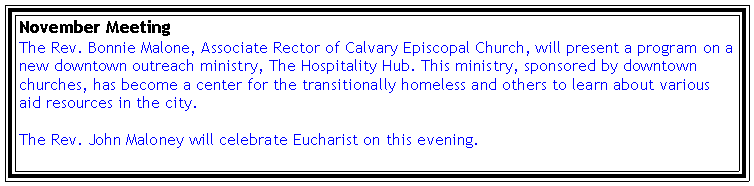 Text Box: November MeetingThe Rev. Bonnie Malone, Associate Rector of Calvary Episcopal Church, will present a program on a new downtown outreach ministry, The Hospitality Hub. This ministry, sponsored by downtown churches, has become a center for the transitionally homeless and others to learn about various aid resources in the city. The Rev. John Maloney will celebrate Eucharist on this evening.