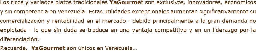 Los ricos y variados platos tradicionales YaGourmet son exclusivos, innovadores, económicos y sin competencia en Venezuela. Estas utilidades excepcionales aumentan significativamente su comercialización y rentabilidad en el mercado - debido principalmente a la gran demanda no explotada - lo que sin duda se traduce en una ventaja competitiva y en un liderazgo por la diferenciación.
Recuerde, YaGourmet son únicos en Venezuela…