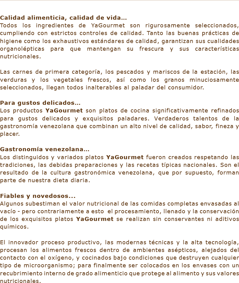 &nbsp;Calidad alimenticia, calidad de vida…
Todos los ingredientes de YaGourmet son rigurosamente seleccionados, cumpliendo con estrictos controles de calidad. Tanto las buenas prácticas de higiene como los exhaustivos estándares de calidad, garantizan sus cualidades organolépticas para que mantengan su frescura y sus características nutricionales. Las carnes de primera categoría, los pescados y mariscos de la estación, las verduras y los vegetales frescos, así como los granos minuciosamente seleccionados, llegan todos inalterables al paladar del consumidor. Para gustos delicados…
Los productos YaGourmet son platos de cocina significativamente refinados para gustos delicados y exquisitos paladares. Verdaderos talentos de la gastronomía venezolana que combinan un alto nivel de calidad, sabor, fineza y placer. Gastronomía venezolana…
Los distinguidos y variados platos YaGourmet fueron creados respetando las tradiciones, las debidas preparaciones y las recetas típicas nacionales. Son el resultado de la cultura gastronómica venezolana, que por supuesto, forman parte de nuestra dieta diaria. Fiables y novedosos... Algunos subestiman el valor nutricional de las comidas completas envasadas al vacío - pero contrariamente a esto el procesamiento, llenado y la conservación de los exquisitos platos YaGourmet se realizan sin conservantes ni aditivos químicos. El innovador proceso productivo, las modernas técnicas y la alta tecnología, procesan los alimentos frescos dentro de ambientes asépticos, alejados del contacto con el oxígeno, y cocinados bajo condiciones que destruyen cualquier tipo de microorganismo; para finalmente ser colocados en los envases con un recubrimiento interno de grado alimenticio que protege al alimento y sus valores nutricionales.
