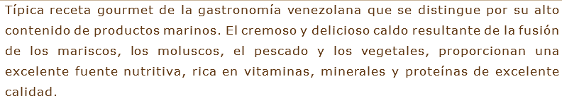 Típica receta gourmet de la gastronomía venezolana que se distingue por su alto contenido de productos marinos. El cremoso y delicioso caldo resultante de la fusión de los mariscos, los moluscos, el pescado y los vegetales, proporcionan una excelente fuente nutritiva, rica en vitaminas, minerales y proteínas de excelente calidad.
