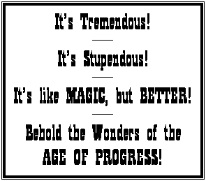 Text Box: It�s Tremendous!
----------
It�s Stupendous!
----------
It�s like MAGIC, but BETTER!
----------
Behold the Wonders of the
AGE OF PROGRESS!
&nbsp;
