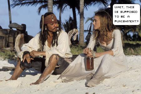 You are... 'Wait, this is supposed to be a punishment?'  Yeah, I'm a little confused, too.  Stuck on a beautiful deserted island with a shitload of rum and Captain Jack Sparrow... %