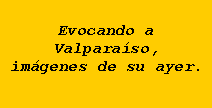 Cuadro de texto: Evocando a Valpara�so,im�genes de su ayer.