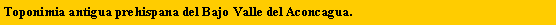 Cuadro de texto: Toponimia antigua prehispana del Bajo Valle del Aconcagua.