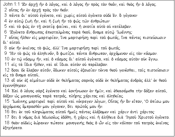 Text Box: John 1:1 VEn avrch/| h=n o` lo,goj( kai. o` lo,goj h=n pro.j to.n qeo,n( kai. qeo.j h=n o` lo,goj�
 2  ou-toj h=n evn avrch/| pro.j to.n qeo,n�
 3  pa,nta diV auvtou/ evge,neto( kai. cwri.j auvtou/ evge,neto ouvde. e[n� o] ge,gonen
 4  evn auvtw/| zwh. h=n( kai. h` zwh. h=n to. fw/j tw/n avnqrw,pwn\
 5  kai. to. fw/j evn th/| skoti,a| fai,nei( kai. h` skoti,a auvto. ouv kate,laben�
 6  VEge,neto a;nqrwpoj avpestalme,noj para. qeou/( o;noma auvtw/| VIwa,nnhj\
 7  ou-toj h=lqen eivj marturi,an( i[na marturh,sh| peri. tou/ fwto,j( i[na pa,ntej pisteu,swsin diV auvtou/�
 8  ouvk h=n evkei/noj to. fw/j( avllV i[na marturh,sh| peri. tou/ fwto,j�
 9  V/Hn to. fw/j to. avlhqino,n( o] fwti,zei pa,nta a;nqrwpon( evrco,menon eivj to.n ko,smon�
 10  evn tw/| ko,smw| h=n( kai. o` ko,smoj diV auvtou/ evge,neto( kai. o` ko,smoj auvto.n ouvk e;gnw�
 11  eivj ta. i;dia h=lqen( kai. oi` i;dioi auvto.n ouv pare,labon�
 12  o[soi de. e;labon auvto,n( e;dwken auvtoi/j evxousi,an te,kna qeou/ gene,sqai( toi/j pisteu,ousin eivj to. o;noma auvtou/(
 13  oi] ouvk evx ai`ma,twn ouvde. evk qelh,matoj sarko.j ouvde. evk qelh,matoj avndro.j avllV evk qeou/ evgennh,qhsan�
 14  Kai. o` lo,goj sa.rx evge,neto kai. evskh,nwsen evn h`mi/n( kai. evqeasa,meqa th.n do,xan auvtou/( do,xan w`j monogenou/j para. patro,j( plh,rhj ca,ritoj kai. avlhqei,aj�
 15  VIwa,nnhj marturei/ peri. auvtou/ kai. ke,kragen le,gwn( Ou-toj h=n o]n ei=pon( ~O ovpi,sw mou evrco,menoj e;mprosqe,n mou ge,gonen( o[ti prw/to,j mou h=n�
 16  o[ti evk tou/ plhrw,matoj auvtou/ h`mei/j pa,ntej evla,bomen kai. ca,rin avnti. ca,ritoj\
 17  o[ti o` no,moj dia. Mwu?se,wj evdo,qh( h` ca,rij kai. h` avlh,qeia dia. VIhsou/ Cristou/ evge,neto�
 18  qeo.n ouvdei.j e`w,raken pw,pote\ monogenh.j qeo.j o` w'n eivj to.n ko,lpon tou/ patro.j evkei/noj evxhgh,sato�

