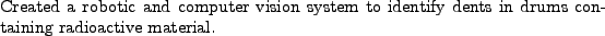\begin{position}
Created a robotic and computer vision system to identify dents in drums
containing radioactive material.
\end{position}