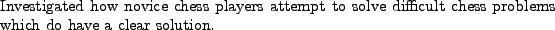 \begin{position}
Investigated how novice chess players attempt to solve difficult chess
problems which do have a clear solution.
\end{position}