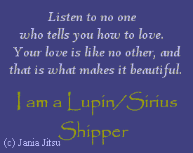 'Listen to no one who tells you how to love. Your love is like no other, and that is what makes it beautiful.'

-- I made it myself. Isn't it nice? Simple, but nice. It states its point--I'm a Lupin/Sirius shipper!