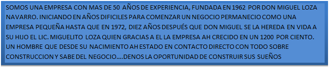 Cuadro de texto: SOMOS UNA EMPRESA CON MAS DE 50 A�OS DE EXPERIENCIA, FUNDADA EN 1962 POR DON MIGUEL LOZA NAVARRO. INICIANDO EN A�OS DIFICILES PARA COMENZAR UN NEGOCIO PERMANECIO COMO UNA EMPRESA PEQUE�A HASTA QUE EN 1972, DIEZ A�OS DESPU�S QUE DON MIGUEL SE LA HEREDA EN VIDA A SU HIJO EL LIC. MIGUELITO LOZA QUIEN GRACIAS A EL LA EMPRESA AH CRECIDO EN UN 1200 POR CIENTO. UN HOMBRE QUE DESDE SU NACIMIENTO AH ESTADO EN CONTACTO DIRECTO CON TODO SOBRE CONSTRUCCION Y SABE DEL NEGOCIO�.DENOS LA OPORTUNIDAD DE CONSTRUIR SUS SUE�OS