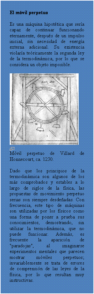 Cuadro de texto: El m�vil perpetuo 
Es una m�quina hipot�tica que ser�a capaz de continuar funcionando eternamente, despu�s de un impulso inicial, sin necesidad de energ�a externa adicional. Su existencia violar�a te�ricamente la segunda ley de la termodin�mica, por lo que se considera un objeto imposible.
 
 
M�vil perpetuo de Villard de Honnecourt, ca. 1230.
Dado que los principios de la termodin�mica son algunos de los m�s comprobados y estables a lo largo de siglos de la f�sica, las propuestas de movimiento perpetuo serias son siempre desde�adas. Con frecuencia, este tipo de m�quinas son utilizadas por los f�sicos como una forma de poner a prueba sus conocimientos, demostrando, sin utilizar la termodin�mica, que no puede funcionar. Adem�s, es frecuente la aparici�n de "paradojas", al imaginarse experimentos mentales que parecen mostrar m�viles perpetuos; invariablemente se trata de errores de comprensi�n de las leyes de la f�sica, por lo que resultan muy instructivas.

