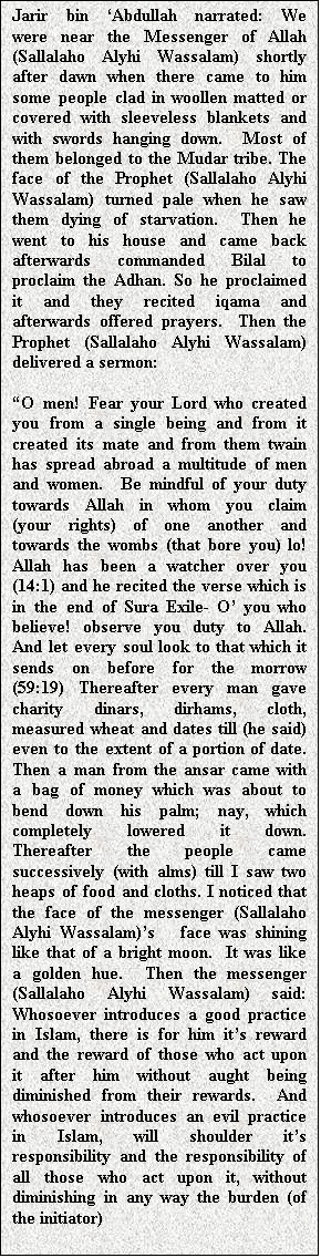 Text Box: Jarir bin �Abdullah narrated: We were near the Messenger of Allah (Sallalaho Alyhi Wassalam) shortly after dawn when there came to him some people clad in woollen matted or covered with sleeveless blankets and with swords hanging down.  Most of them belonged to the Mudar tribe. The face of the Prophet (Sallalaho Alyhi Wassalam) turned pale when he saw them dying of starvation.  Then he went to his house and came back afterwards commanded Bilal to proclaim the Adhan. So he proclaimed it and they recited iqama and afterwards offered prayers.  Then the Prophet (Sallalaho Alyhi Wassalam) delivered a sermon:

�O men! Fear your Lord who created you from a single being and from it created its mate and from them twain has spread abroad a multitude of men and women.  Be mindful of your duty towards Allah in whom you claim (your rights) of one another and towards the wombs (that bore you) lo! Allah has been a watcher over you (14:1) and he recited the verse which is in the end of Sura Exile- O� you who believe! observe you duty to Allah. And let every soul look to that which it sends on before for the morrow (59:19) Thereafter every man gave charity dinars, dirhams, cloth, measured wheat and dates till (he said) even to the extent of a portion of date. Then a man from the ansar came with a bag of money which was about to bend down his palm; nay, which completely lowered it down.  Thereafter the people came successively (with alms) till I saw two heaps of food and cloths. I noticed that the face of the messenger (Sallalaho Alyhi Wassalam)�s   face was shining like that of a bright moon.  It was like a golden hue.  Then the messenger (Sallalaho Alyhi Wassalam) said: Whosoever introduces a good practice in Islam, there is for him it�s reward and the reward of those who act upon it after him without aught being diminished from their rewards.  And whosoever introduces an evil practice in Islam, will shoulder it�s responsibility and the responsibility of all those who act upon it, without diminishing in any way the burden (of the initiator)

Muslim

   
