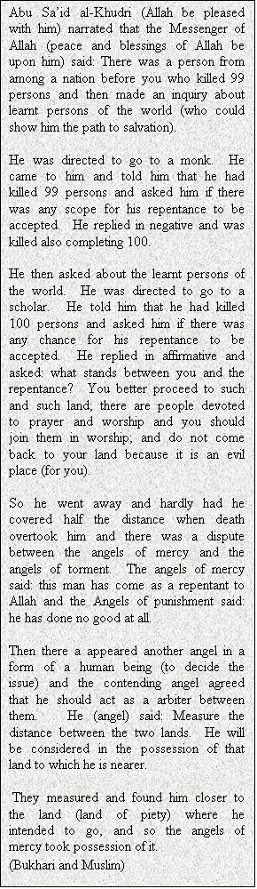 Text Box: Abu Sa�id al-Khudri (Allah be pleased with him) narrated that the Messenger of Allah (peace and blessings of Allah be upon him) said: There was a person from among a nation before you who killed 99 persons and then made an inquiry about learnt persons of the world (who could show him the path to salvation).  

He was directed to go to a monk.  He came to him and told him that he had killed 99 persons and asked him if there was any scope for his repentance to be accepted.  He replied in negative and was killed also completing 100.  

He then asked about the learnt persons of the world.  He was directed to go to a scholar.  He told him that he had killed 100 persons and asked him if there was any chance for his repentance to be accepted.  He replied in affirmative and asked: what stands between you and the repentance?  You better proceed to such and such land; there are people devoted to prayer and worship and you should join them in worship; and do not come back to your land because it is an evil place (for you).  

So he went away and hardly had he covered half the distance when death overtook him and there was a dispute between the angels of mercy and the angels of torment.  The angels of mercy said: this man has come as a repentant to Allah and the Angels of punishment said: he has done no good at all.  

Then there a appeared another angel in a form of a human being (to decide the issue) and the contending angel agreed that he should act as a arbiter between them.   He (angel) said: Measure the distance between the two lands.  He will be considered in the possession of that land to which he is nearer. 

 They measured and found him closer to the land (land of piety) where he intended to go, and so the angels of mercy took possession of it.
(Bukhari and Muslim)
