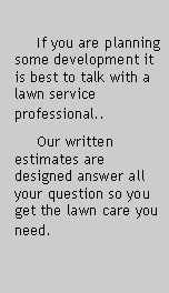 Text Box:               If you are planning  some development it is best to talk with a lawn service professional..       Our written estimates are designed answer all your question so you get the lawn care you need. 