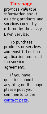 Text Box:      This page provides valuable information about existing products and services currently offered by the Jazzy Lawn Service.     To purchase products or services you must fill out an application and read the service agreement.     If you have questions about anything on this page please post your comments to the contact page.