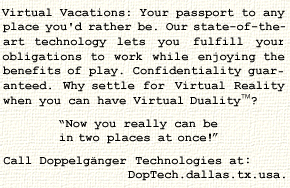 Virtual Vacations: Your passport to any place you'd
rather be.  Our state-of-the-art technology lets you
fulfill your obligations to work while enjoying the
benefits of play.  Confidentiality guaranteed.  Why
settle for Virtual Reality when you can have Virtual
Duality(tm)? Now you really can be in two places at
once! Call Doppelg�nger Technologies at
DopTech.dallas.tx.usa.