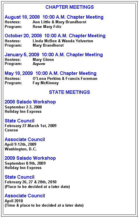 Text Box: CHAPTER MEETINGSAugust 18, 2008  10:00 A.M. Chapter MeetingHostess:   	Ann Little & Mary BrandhorstProgram:	Rose Mary FritzOctober 20, 2008  10:00 A.M. Chapter MeetingHostess:	Linda McBee & Wanda YelvertonProgram:	Mary BrandhorstJanuary 5, 2009  10:00 A.M. Chapter MeetingHostess:	Mary GlennProgram:	ReportsMay 18, 2009  10:00 A.M. Chapter MeetingHostess:	O�Lena Perkins & Francis ForemanProgram:	Fay McKinneySTATE MEETINGS2008 Salado WorkshopSeptember 2-3, 2008Holiday Inn ExpressState CouncilFebruary 27-March 1st, 2009ConroeAssociate CouncilApril 9-12th, 2009Washington, D.C.2009 Salado WorkshopSeptember 8-9th, 2009Holiday Inn ExpressState CouncilFebruary 26, 27 & 28th, 2010(Place to be decided at a later date)Associate CouncilApril 2010(Time & place to be decided at a later date)