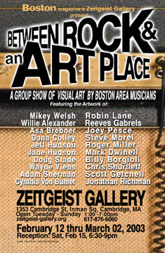 Boston Magazine & Zeitgeist Gallery present BETWEEN ROCK AND AN ART PLACE. A group show of Visual Art by Boston Area Musicians. Featuring the works of Mikey Welsh, Willie Alexander, Jonathan Richmond, Asa Brebner, Adam Sherman, Dana Colley, Cynthia Von Buhler, Jeff Hudson, Jane Hudson, Doug Slade, Wayne Viens, Robin Lane, Joey Pesce, Steve Morel, Roger Miller, Mark Dwinell, Chris Shurtleff, Scott Getchell, Billy Borgioli and Reeves Gabrels.