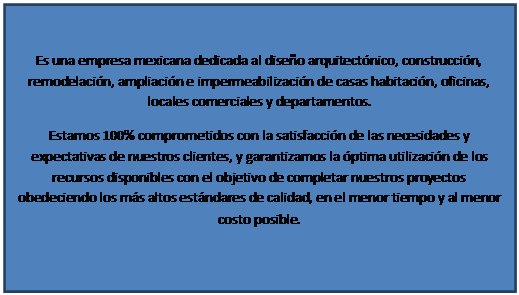 Cuadro de texto: Es una empresa mexicana dedicada al dise�o arquitect�nico, construcci�n, remodelaci�n, ampliaci�n e impermeabilizaci�n de casas habitaci�n, oficinas, locales comerciales y departamentos.
Estamos 100% comprometidos con la satisfacci�n de las necesidades y expectativas de nuestros clientes, y garantizamos la �ptima utilizaci�n de los recursos disponibles con el objetivo de completar nuestros proyectos obedeciendo los m�s altos est�ndares de calidad, en el menor tiempo y al menor costo posible.
