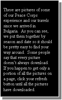 Text Box: These are pictures of some of our Peace Corps experience and our travels since we arrived in Bulgaria.  Some people say that every picture doesn�t always download.  If you happen to get only a portion of all the pictures on a page, click your refresh button until all the pictures have downloaded.  Also, your browser may say �done� even though the pictures are still downloading.  Be patient!!

