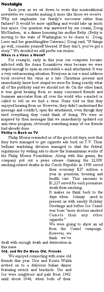 Text Box: NostalgiaEach year as we sit down to write this nontraditional newsletter we consider making it more like those we receive. Why not emphasize our family�s successes rather than failures? It would be more uplifting and would take up much less space. Our question was answered by our cousin, Doug McGlashen,  at a dinner honoring his mother Betty. (Betty is moving to the state of Washington to be closer to  Doug, Lisee and her granddaughter Caterina.) Doug said, �If things go well, consider yourself blessed. If they don�t, you�ve got a story.� We decided we still prefer our stories. When is a Virus a Worm?For example, early in this year our computer became infected with the Anna Kournikova virus because we were stupid enough to open an executable e-mail attachment. It was a very embarrassing situation. Everyone in our e-mail address book received the virus as a late Christmas present and immediately knew how stupid we were for doing exactly what all of the publicity said we should not do. On the other hand, it was great hearing from so many concerned friends and business associates from all over the world who e-mailed or called to tell us we had a virus. Some told us that they enjoyed hearing from us. However, they didn�t understand the message and couldn�t, open the attachment, even though they tried everything they could think of doing. We were so inspired by their messages that we immediately updated our anti-virus program, obviously something many of our friends had already done.Phillip is Back on TVPhilip Morris reminded us of the good old days, now that they have managed to get cigarette ads back on T.V. Their brilliant marketing division managed to skirt the federal regulations by writing ads to show the humanitarian works of the Philip Morris Foundation. Along with this genus, the company put out a press release claiming the 22,000 smoking-related deaths in the Czech Republic in 1999 saved their economy $27 million a year in pensions, housing and health care. This amounts to $1,227 saved for each premature death from smoking. It makes us think back to the days when  Johnny  used to present us with smoky Holiday Greetings and before Joe Camel was born �more doctors smoked Camels than any other cigarette.� We were going to show an ad from the Camel campaign. However, we think we�ve dealt with enough death and destruction in this issue. Old, and We Do Mean Old, FriendsWe enjoyed connecting with some old friends this year. Urie and Krista Walsh invited us to a delicious Italian dinner featuring ravioli and brachiole. Ure and Joe were neighbors and pals from 1942 until about 1946, when both of their 